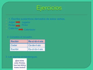 




1. Escribe sustantivos derivados de estos verbos.
Jugar
Jugador
Pintor
Pintar
Calentar
Calentador

2. Completa el recuadro
Recibir

Re-ci-bi-rí-ais

Ceder

Ce-de-rí-ais

Escribir

Es-cri-bi-rí-ais

3. Lee deprisa el trabalenguas.

 