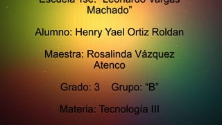 Escuela Tse. “Leonardo Vargas
Machado”
Alumno: Henry Yael Ortiz Roldan
Maestra: Rosalinda Vázquez
Atenco
Grado: 3

Grupo: “B”

Materia: Tecnología III

 