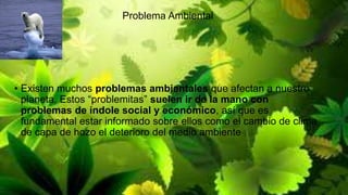Problema Ambiental

• Existen muchos problemas ambientales que afectan a nuestro
planeta. Estos “problemitas” suelen ir de la mano con
problemas de índole social y económico, así que es
fundamental estar informado sobre ellos como el cambio de clima
de capa de hozo el deterioro del medio ambiente

 