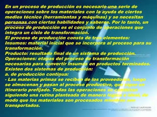 En un proceso de producción es necesario una serie de
operaciones sobre los materiales con la ayuda de ciertos
medios técnico (herramientas y máquinas) y se necesitan
personas con ciertas habilidades y saberes. Por lo tanto, un
proceso de producción es el conjunto de operaciones que
integra un ciclo de transformación.
El proceso de producción consta de tres elementos:
Insumos: material inicial que se incorpora al proceso para su
transformación.
Producto: resultado final de un sistema de producción.
Operaciones: etapas del proceso de transformación
necesarias para convertir insumos en productos terminados.
Existen dos sistemas de producción:
a. de producción continua:
- Las materias primas se reciben de los proveedores, luego
se almacenan y pasan al proceso productivo, que sigue un
itinerario prefijado. Todas las operaciones se combinan
siguiendo una rutina planteada de manera lógica e ideal, de
modo que los materiales son procesados mientras son
transportados.

 