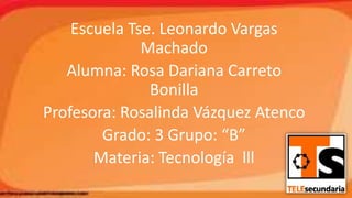 Escuela Tse. Leonardo Vargas
Machado
Alumna: Rosa Dariana Carreto
Bonilla
Profesora: Rosalinda Vázquez Atenco
Grado: 3 Grupo: “B”
Materia: Tecnología lll

 
