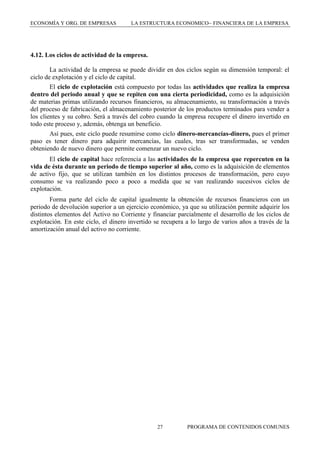 ECONOMÍA Y ORG. DE EMPRESAS

LA ESTRUCTURA ECONOMICO FINANCIERA DE LA EMPRESA

4.12. Los ciclos de actividad de la empresa.
La actividad de la empresa se puede dividir en dos ciclos según su dimensión temporal: el
ciclo de explotación y el ciclo de capital.
El ciclo de explotación está compuesto por todas las actividades que realiza la empresa
dentro del periodo anual y que se repiten con una cierta periodicidad, como es la adquisición
de materias primas utilizando recursos financieros, su almacenamiento, su transformación a través
del proceso de fabricación, el almacenamiento posterior de los productos terminados para vender a
los clientes y su cobro. Será a través del cobro cuando la empresa recupere el dinero invertido en
todo este proceso y, además, obtenga un beneficio.
Así pues, este ciclo puede resumirse como ciclo dinero-mercancías-dinero, pues el primer
paso es tener dinero para adquirir mercancías, las cuales, tras ser transformadas, se venden
obteniendo de nuevo dinero que permite comenzar un nuevo ciclo.
El ciclo de capital hace referencia a las actividades de la empresa que repercuten en la
vida de ésta durante un periodo de tiempo superior al año, como es la adquisición de elementos
de activo fijo, que se utilizan también en los distintos procesos de transformación, pero cuyo
consumo se va realizando poco a poco a medida que se van realizando sucesivos ciclos de
explotación.
Forma parte del ciclo de capital igualmente la obtención de recursos financieros con un
periodo de devolución superior a un ejercicio económico, ya que su utilización permite adquirir los
distintos elementos del Activo no Corriente y financiar parcialmente el desarrollo de los ciclos de
explotación. En este ciclo, el dinero invertido se recupera a lo largo de varios años a través de la
amortización anual del activo no corriente.

27

PROGRAMA DE CONTENIDOS COMUNES

 