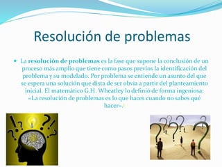 Resolución de problemas
 La resolución de problemas es la fase que supone la conclusión de un

proceso más amplio que tiene como pasos previos la identificación del
problema y su modelado. Por problema se entiende un asunto del que
se espera una solución que dista de ser obvia a partir del planteamiento
inicial. El matemático G.H. Wheatley lo definió de forma ingeniosa:
«La resolución de problemas es lo que haces cuando no sabes qué
hacer».1

 