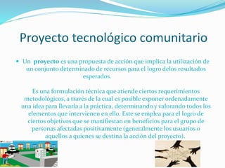 Proyecto tecnológico comunitario
 Un proyecto es una propuesta de acción que implica la utilización de

un conjunto determinado de recursos para el logro delos resultados
esperados.

Es una formulación técnica que atiende ciertos requerimientos
metodológicos, a través de la cual es posible exponer ordenadamente
una idea para llevarla a la práctica, determinando y valorando todos los
elementos que intervienen en ello. Este se emplea para el logro de
ciertos objetivos que se manifiestan en beneficios para el grupo de
personas afectadas positivamente (generalmente los usuarios o
aquellos a quienes se destina la acción del proyecto).

 