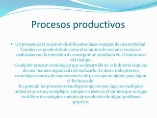 Procesos productivos
 Un proceso es la sucesión de diferentes fases o etapas de una actividad.

También se puede definir como el conjunto de acciones sucesivas
realizadas con la intención de conseguir un resultado en el transcurso
del tiempo.
Cualquier proceso tecnológico que se desarrolla en la industria requiere
de una manera organizada de realizarlo. Es decir, todo proceso
tecnológico consta de una secuencia de pasos que se siguen para lograr
el fin buscado.
En general, los procesos tecnológicos que tienen lugar en cualquier
industria son muy complejos, aunque en esencia el camino que se sigue
no difiere de cualquier método de resolución de algún problema
práctico.

 