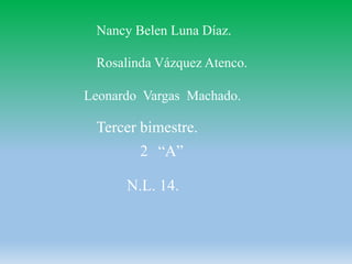 Nancy Belen Luna Díaz.

Rosalinda Vázquez Atenco.
Leonardo Vargas Machado.

Tercer bimestre.

2 “A”
N.L. 14.

 