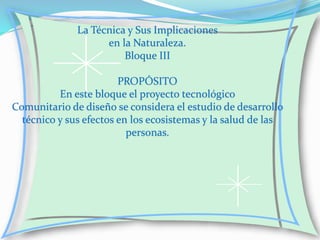 La Técnica y Sus Implicaciones
en la Naturaleza.
Bloque III
PROPÓSITO
En este bloque el proyecto tecnológico
Comunitario de diseño se considera el estudio de desarrollo
técnico y sus efectos en los ecosistemas y la salud de las
personas.

 
