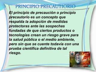 PRINCIPIO PRECAUTIORIO
El principio de precaución o principio
precautorio es un concepto que
respalda la adopción de medidas
protectoras ante las sospechas
fundadas de que ciertos productos o
tecnologías crean un riesgo grave para
la salud pública o el medio ambiente,
pero sin que se cuente todavía con una
prueba científica definitiva de tal
riesgo.

 