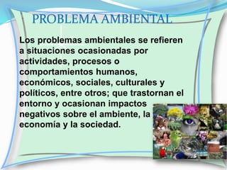 PROBLEMA AMBIENTAL
Los problemas ambientales se refieren
a situaciones ocasionadas por
actividades, procesos o
comportamientos humanos,
económicos, sociales, culturales y
políticos, entre otros; que trastornan el
entorno y ocasionan impactos
negativos sobre el ambiente, la
economía y la sociedad.

 