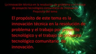 La innovación técnica en la resolución de problema y el trabajo
de proyecto tecnológico comunitario de innovación
Propósito del tema
El propósito de este tema es la
innovación técnica en la resolución de
problema y el trabajo por proyecto
tecnológico y el trabajo de proyecto
tecnológico comunitario de
innovación.
 