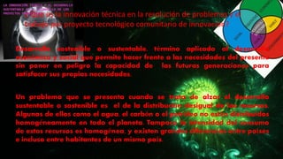 ¿ Que es la innovación técnica en la resolución de problemas y el
trabajo por proyecto tecnológico comunitario de innovación?
Desarrollo sostenible o sustentable, término aplicado al desarrollo
económico y social que permite hacer frente a las necesidades del presente
sin poner en peligro la capacidad de las futuras generaciones para
satisfacer sus propias necesidades.
Un problema que se presenta cuando se trata de alzar el desarrollo
sustentable o sostenible es el de la distribución desigual de los recursos.
Algunos de ellos como el agua, el carbón o el petróleo no están distribuidos
homogéneamente en todo el planeta. Tampoco la intensidad del consumo
de estos recursos es homogénea, y existen grandes diferencias entre países
e incluso entre habitantes de un mismo país.
 