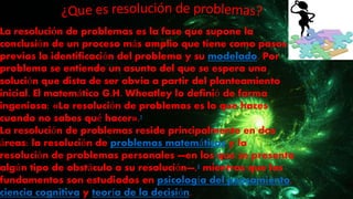 La resolución de problemas es la fase que supone la
conclusión de un proceso más amplio que tiene como pasos
previos la identificación del problema y su modelado. Por
problema se entiende un asunto del que se espera una
solución que dista de ser obvia a partir del planteamiento
inicial. El matemático G.H. Wheatley lo definió de forma
ingeniosa: «La resolución de problemas es lo que haces
cuando no sabes qué hacer».1
La resolución de problemas reside principalmente en dos
áreas: la resolución de problemas matemáticos y la
resolución de problemas personales —en los que se presenta
algún tipo de obstáculo a su resolución—,2 mientras que los
fundamentos son estudiados en psicología del pensamiento,
ciencia cognitiva y teoría de la decisión.
 