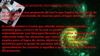 ¿Que es proyecto tecnológico comunitario?
Un proyecto es una propuesta de acción que implica la utilización de
un conjunto determinado de recursos para el logro delos resultados
esperados.
Es una formulación técnica que atiende ciertos requerimientos
metodológicos, a través de la cual es posible exponer
ordenadamente una idea para llevarla a la práctica, determinando y
valorando todos los elementos que intervienen en ello. Este se
emplea para el logro de ciertos objetivos que se manifiestan en
beneficios para el grupo de personas afectadas positivamente
(generalmente los usuarios o aquellos a quienes se destina la acción
del proyecto).
 