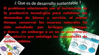 El problema relacionado con el incremento de
la producción tecnológica para satisfacer las
demandas de bienes y servicio, al mismo
tiempo, conservar los recursos naturales ha
sido estudiada por biólogos ecólogos
y demás sin embargo a un no se encontraron
una solución que satisfaga las necesidades de
ambos ámbitos.
 