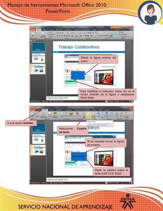 Dibuje la figura encima del
botón.
Para modificar el indicador, hacer clic en el
rombo amarillo de la figura y desplazarlo
hacia abajo.
Ir a la opción Insertar.
Seleccionar Cuadro
de texto.
Si se necesita mover la figura,
se arrastra.
Digite la palabra sobre el
texto DAR CLIC AQUÍ.
 