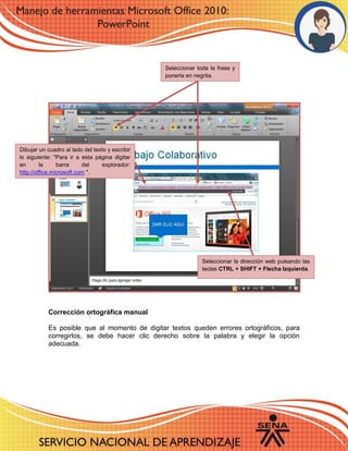 Corrección ortográfica manual
Es posible que al momento de digitar textos queden errores ortográficos, para
corregirlos, se debe hacer clic derecho sobre la palabra y elegir la opción
adecuada.
Dibujar un cuadro al lado del texto y escribir
lo siguiente: "Para ir a esta página digitar
en la barra del explorador:
http://office.microsoft.com ".
Seleccionar toda la frase y
ponerla en negrita.
Seleccionar la dirección web pulsando las
teclas CTRL + SHIFT + Flecha Izquierda.
 