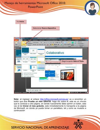 Nota: al ingresar al enlace http://office.microsoft.com/es-es/ va a encontrar un
botón que dice Pruebe un mes GRATIS, haga clic sobre él, este es un vínculo
que lo conduce a otra página, en donde nuevamente debe oprimir un botón, esta
vez el de Iniciar el mes gratuito, este inmediatamente lo transporta a la página
de Microsoft, en donde ya puede tomar un pantallazo, tal y como se muestra a
continuación
Seleccionar Nueva diapositiva.
Ir a Inicio.
Elegir la opción Sólo el Título.
 