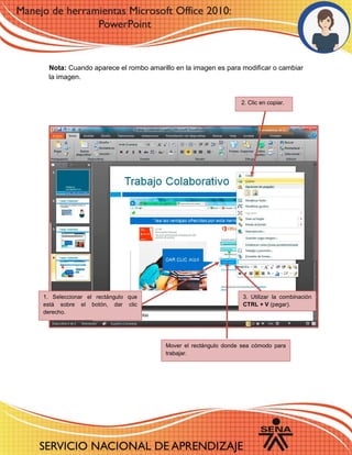 Nota: Cuando aparece el rombo amarillo en la imagen es para modificar o cambiar
la imagen.
2. Clic en copiar.
1. Seleccionar el rectángulo que
está sobre el botón, dar clic
derecho.
Mover el rectángulo donde sea cómodo para
trabajar.
3. Utilizar la combinación
CTRL + V (pegar).
 