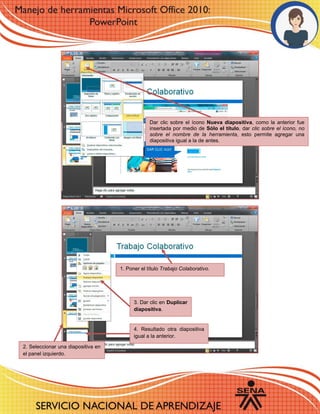 1. Poner el título Trabajo Colaborativo.
2. Seleccionar una diapositiva en
el panel izquierdo.
3. Dar clic en Duplicar
diapositiva.
4. Resultado otra diapositiva
igual a la anterior.
Dar clic sobre el ícono Nueva diapositiva, como la anterior fue
insertada por medio de Sólo el título, dar clic sobre el ícono, no
sobre el nombre de la herramienta, esto permite agregar una
diapositiva igual a la de antes.
 