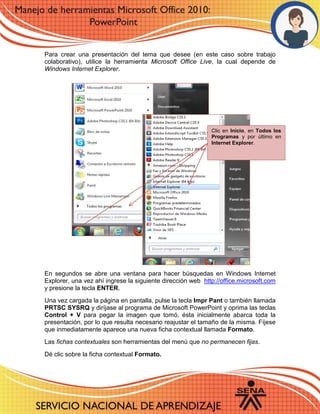 Para crear una presentación del tema que desee (en este caso sobre trabajo
colaborativo), utilice la herramienta Microsoft Office Live, la cual depende de
Windows Internet Explorer.
En segundos se abre una ventana para hacer búsquedas en Windows Internet
Explorer, una vez ahí ingrese la siguiente dirección web http://office.microsoft.com
y presione la tecla ENTER.
Una vez cargada la página en pantalla, pulse la tecla Impr Pant o también llamada
PRTSC SYSRQ y diríjase al programa de Microsoft PowerPoint y oprima las teclas
Control + V para pegar la imagen que tomó, ésta inicialmente abarca toda la
presentación, por lo que resulta necesario reajustar el tamaño de la misma. Fíjese
que inmediatamente aparece una nueva ficha contextual llamada Formato.
Las fichas contextuales son herramientas del menú que no permanecen fijas.
Dé clic sobre la ficha contextual Formato.
Clic en Inicio, en Todos los
Programas y por último en
Internet Explorer.
 