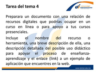 www.lainter.edu.mxwww.lainter.edu.mx
Tarea del tema 4
Preparara un documento con una relación de
recursos digitales que podrías ocupar en un
curso en línea o para apoyo a tus cursos
presenciales.
Incluye el nombre del recurso o herramienta,
una breve descripción de ella, una descripción
detallada del posible uso didáctico para apoyar
el proceso de enseñanza-aprendizaje y el enlace
(link) a un ejemplo de aplicación que encuentres
en la web.
 