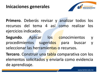 www.lainter.edu.mxwww.lainter.edu.mx
Inicaciones generales
Primero. Deberás revisar y analizar todos los
recursos del tema 4 así como realizar los
ejercicios indicados.
Segundo. Aplicar los conocimientos y
procedimientos sugeridos para buscar y
seleccionar las herramientas o recursos.
Tercero. Construir una tabla comparativa con los
elementos solicitados y enviarla como evidencia
de aprendizaje.
 