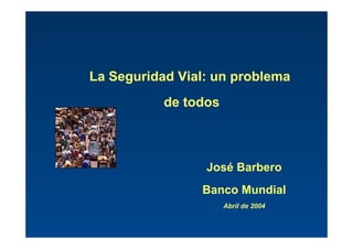 La Seguridad Vial: un problema
de todos
José Barbero
Banco Mundial
Abril de 2004
 