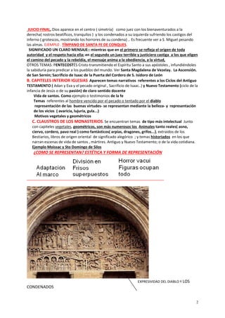 2
JUICIO FINAL, Dios aparece en el centro ( simetría) como juez con los bienaventurados a la
derecha( rostros beatíficos, tranquilos ) y los condenados a su izquierda sufriendo los castigos del
inferno ( grotescos, mostrando los horrores de su condena) .. Es frecuente ver a S. Miguel pesando
las almas. EJEMPL0 . TÍMPANO DE SANTA FE DE CONQUES.
SIGNIFICADO UN CLARO MENSAJE:: mientras que en el primero se refleja el origen de toda
autoridad y el respeto hacia ella; en el segundo un juez terrible y justiciero castiga a los que eligen
el camino del pecado y la rebeldía, el mensaje anima a la obediencia, a la virtud,
OTROS TEMAS: PENTECOSTÉS Cristo transmitiendo el Espíritu Santo a sus apóstoles , infundiéndoles
la sabiduría para predicar a los pueblos del mundo. Ver Santa Magdalena de Vezelay. La Ascensión.
de San Sernin; Sacrificio de Isaac de la Puerta del Cordero de S. Isidoro de León
B. CAPITELES INTERIOR IGLESIAS Aparecen temas narrativos referentes a los Ciclos del Antiguo
TESTAMENTO ( Adan y Eva y el pecado original , Sacrificio de Isaac..) y Nuevo Testamento (ciclo de la
infancia de Jesús o de su pasión) de claro sentido docente
Vida de santos. Como ejemplo o testimonios de la fe
Temas referentes al hombre vencido por el pecado o tentado por el diablo
representación de las buenas virtudes- se representan mediante la belleza- y representación
de los vicios ( avaricia, lujuría, gula...)
Motivos vegetales y geométricos
C. CLAUSTROS DE LOS MONASTERIOS. Se encuentran temas de tipo más intelectual Junto
con capiteles vegetales, geométricos, son más numerosos los Animales tanto reales( asno,
ciervo, cordero, pavo real ) como fantásticos( arpías, dragones, grifos...), extraidos de los
Bestiarios, libros de origen oriental de significado alegórico ; y temas historiados en los que
narran escenas de vida de santos , mártires. Antiguo y Nuevo Testamento; o de la vida cotidiana.
Ejemplo Moissac y Sto Domingo de Silos
¿COMO SE REPRESENTAN? ESTÉTICA Y FORMA DE REPRESENTACIÓN
EXPRESIVIDAD DEL DIABLO Y LOS
CONDENADOS
 