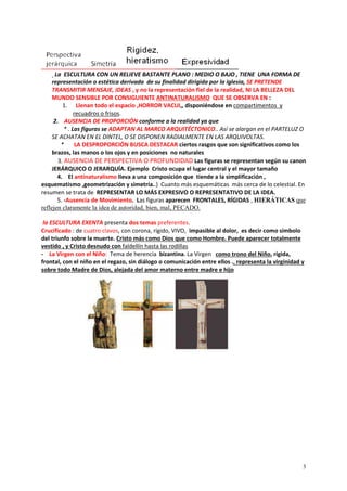 3
La ESCULTURA CON UN RELIEVE BASTANTE PLANO : MEDIO O BAJO , TIENE UNA FORMA DE
representación o estética derivada de su finalidad dirigida por la iglesia, SE PRETENDE
TRANSMITIR MENSAJE, IDEAS , y no la representación fiel de la realidad, NI LA BELLEZA DEL
MUNDO SENSIBLE POR CONSIGUIENTE ANTINATURALISMO QUE SE OBSERVA EN :
1. Llenan todo el espacio ,HORROR VACUI,, disponiéndose en compartimentos y
recuadros o frisos.
2. AUSENCIA DE PROPORCIÓN conforme a la realidad ya que
* . Las figuras se ADAPTAN AL MARCO ARQUITÉCTONICO.. Así se alargan en el PARTELUZ O
SE ACHATAN EN EL DINTEL, O SE DISPONEN RADIALMENTE EN LAS ARQUIVOLTAS.
* LA DESPROPORCIÓN BUSCA DESTACAR ciertos rasgos que son significativos como los
brazos, las manos o los ojos y en posiciones no naturales
3. AUSENCIA DE PERSPECTIVA O PROFUNDIDAD Las figuras se representan según su canon
JERÁRQUICO O JERARQUÍA. Ejemplo Cristo ocupa el lugar central y el mayor tamaño
4. El antinaturalismo lleva a una composición que tiende a la simplificación ,
esquematismo ,geometrización y simetría..) Cuanto más esquemáticas más cerca de lo celestial. En
resumen se trata de REPRESENTAR LO MÁS EXPRESIVO O REPRESENTATIVO DE LA IDEA.
5. -Ausencia de Movimiento. Las figuras aparecen FRONTALES, RÍGIDAS , HIERÁTICAS que
reflejen claramente la idea de autoridad, bien, mal, PECADO.
la ESCULTURA EXENTA presenta dos temas preferentes.
Crucificado : de cuatro clavos, con corona, rígido, VIVO, impasible al dolor, es decir como símbolo
del triunfo sobre la muerte. Cristo más como Dios que como Hombre. Puede aparecer totalmente
vestido , y Cristo desnudo con faldellín hasta las rodillas
- La Virgen con el Niño: Tema de herencia bizantina. La Virgen como trono del Niño, rígida,
frontal, con el niño en el regazo, sin diálogo o comunicación entre ellos ., representa la virginidad y
sobre todo Madre de Dios, alejada del amor materno entre madre e hijo
 
