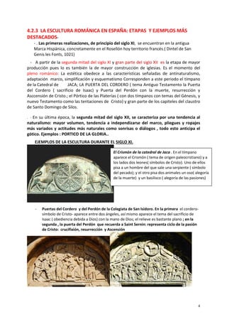 4
4.2.3 LA ESCULTURA ROMÁNICA EN ESPAÑA: ETAPAS Y EJEMPLOS MÁS
DESTACADOS-
- . Las primeras realizaciones, de principio del siglo XI, se encuentran en la antigua
Marca Hispánica, concretamente en el Rosellón hoy territorio francés.( Dintel de San
Genis les Fonts, 1021)
- A partir de la segunda mitad del siglo XI y gran parte del siglo XII es la etapa de mayor
producción pues lo es también la de mayor construcción de iglesias. Es el momento del
pleno románico: La estética obedece a las características señaladas de antinaturalismo,
adaptación marco, simplificación y esquematismo Corresponden a este periodo el tímpano
de la Catedral de JACA; LA PUERTA DEL CORDERO ( tema Antiguo Testamento la Puerta
del Cordero ( sacrificio de Isaac) y Puerta del Perdón con la muerte, resurrección y
Asccensión de Cristo.; el Pórtico de las Platerías ( con dos tímpanos con temas del Génesis, y
nuevo Testamento como las tentaciones de Cristo) y gran parte de los capiteles del claustro
de Santo Domingo de Silos.
. - En su última época, la segunda mitad del siglo XII, se caracteriza por una tendencia al
naturalismo: mayor volumen, tendencia a independizarse del marco, pliegues y ropajes
más variados y actitudes más naturales como sonrisas o diálogos , todo esto anticipa el
gótico. Ejemplos : PORTICO DE LA GLORIA..
EJEMPLOS DE LA ESCULTURA DURANTE EL SIGLO XI.
- Puertas del Cordero y del Perdón de la Colegiata de San Isidoro. En la primera el cordero-
símbolo de Cristo- aparece entre dos ángeles, así mismo aparece el tema del sacrificio de
Isaac ( obediencia debida a Dios) con la mano de Dios; el relieve es bastante plano ; en la
segunda , la puerta del Perdón que recuerda a Saint Sernin: representa ciclo de la pasión
de Cristo: crucifixión, resurrección y Ascensión
El Crismón de la catedral de Jaca . En el tímpano
aparece el Crismón ( tema de origen paleocristiano) y a
los lados dos leones( símbolos de Cristo). Uno de ellos
pisa a un hombre del que sale una serpiente ( símbolo
del pecado); y el otro pisa dos animales un oso( alegoría
de la muerte) y un basilisco ( alegoría de las pasiones)
 
