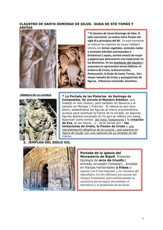5
CLAUSTRO DE SANTO DOMINGO DE SILOS. DUDA DE STO TOMÁS Y
ARPÍAS
SÍMBOLO DE LA LUJURIA
2. JEMPLOS DEL SIGLO XII.
* El claustro de Santo Domingo de Silos El
lado nooriental se realiza entre finales del
siglo XI y principios del XII. En este momento
se realizan los capiteles de mayor calidad e
interés con temas vegetales, animales reales
o animales híbridos entrelazados o
fantásticos ( arpías, animal mezcla de mujer
y pájaro) que demuestran una inspiración en
los Bestiarios. En los machones del claustro (
esquinas) se representan temas bíblicos: el
Entierro de Cristo, la Resurrección,
Pentecostés, la Duda de Santo Tomás,. Con
mayor tamaño de Cristo y yuxtaposición de
figuras. Influencia morárabe, bizantina.
* La Portada de las Platerías de Santiago de
Compostela. Se vincula al Maestro Esteban, que
trabajó en San Isidoro, pero también en Navarra y al
parecer en Moissac ( Francia). El relieve es aún muy
plano, adaptándose las figuras al marco arquitectónico,
aunque para acentuar la fuerza de la mirada, en algunas
figuras aparece excavado el iris que se rellena con pasta.
Aparecen como temas: del Viejo Testamento ( la creación
de Eva, el rey David....) , otros temas son : las
tentaciones de Cristo, la Pasión de Cristo y una
representación alegórica de la Lujuria , que aparece en
figura de mujer con una calavera de su amante en las
manos.
Portada de la iglesia del
Monasterio de Ripoll. Presenta
tipología de arco de triunfo.(
entrada Jerusalén Celestial) , dividida
en franjas horizontales o frisos el
superior con Cristo majestad y los Ancianos del
Apocalipsis; los tres inferiores con escenas del
Antiguo Testamento; pero estilísticamente se
caracteriza por un mayor movimiento, el
altorrelieve y el predominio de las líneas
 