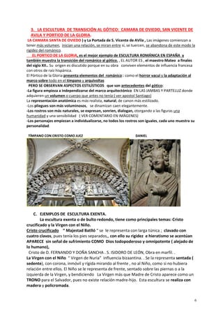 6
3. LA ESCULTURA DE TRANSICIÓN AL GÓTICO: CAMARA DE OVIEDO, SAN VICENTE DE
AVILA Y PORTICO DE LA GLORIA.
LA CAMARA SANTA DE OVIEDO ) y La Portada de S. Vicente de AVila , Las imágenes comienzan a
tener más volumen, inician una relación, se miran entre sí, se tuercen, se abandona de este modo la
rigidez del románico.
EL PORTICO DE LA GLORIA, es el mejor ejemplo de ESCULTURA ROMÁNICA EN ESPAÑA y
también muestra la transición del románico al gótico. , EL AUTOR ES , el maestro Mateo a finales
del siglo XII.. Su origen es discutido porque en su obra conviven elementos de influencia francesa
con otros de raíz hispánica.
El Pórtico de la Gloria presenta elementos del románico:: como el horror vacui y la adaptación al
marco sobre todo en el tímpano y arquivoltas
PERO SE OBSERVAN ASPECTOS ESTILÍSTICOS que son antecedentes del gótico:
-La figura empieza a independizarse del marco arquitectónico EN LAS JAMBAS Y PARTELUZ donde
adquieren un volumen o cuerpo que antes no tenía ( ver apostol Santiago)
La representación anatómica es más realista, natural, de canon más estilizado.
-Los pliegues son más voluminosos, se dinamizan caen elegantemente.
-Los rostros son más naturales, se expresan, sonrien, dialogan, otorgando a las figuras una
humanidad y una sensibilidad ( VER COMENTARIO EN IMÁGENES)
-Los personajes empiezan a individualizarse, no todos los rostros son iguales, cada uno muestra su
personalidad.
TÍMPANO CON CRISTO COMO JUEZ DANIEL
C. EJEMPLOS DE ESCULTURA EXENTA.
La escultura exenta o de bulto redondo, tiene como principales temas: Cristo
crucificado y la Virgen con el Niño.
Cristo crucificado “ Majestad Batlló “ se le representa con larga túnica ; clavado con
cuatro clavos, pues tenía los pies separados,, con ello su rigidez e hieratismo se acentúan
APARECE sin señal de sufrimiento COMO Dios todopoderoso y omnipotente ( alejado de
lo humano),
Cristo de D. FERNANDO Y DOÑA SANCHA . S. ISIDORO DE LEÓN, Obra en marfil. .
La Virgen con el Niño “ Virgen de Nuria” influencia bizaantina. . Se la representa sentada (
sedente), con corona, inmóvil y rígida mirando al frente , no al Niño, como si no hubiera
relación entre ellos. El Niño se le representa de frente, sentado sobre las piernas o a la
izquierda de la Virgen, y bendiciendo La Virgen más que Madre de Cristo aparece como un
TRONO para el Salvador, pues no existe relación madre-hijo. Esta escultura se realiza con
madera y policromada.
 