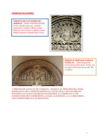 7
EJEMPLOS EN EUROPA
3 TÍMPANO DE SANTA FE DE CONQUES , APARECE AL PRINCIPIO DEL TEMA,
REPRESENTA MUY EXPRESIVAMENTE EL JUICIO FINAL CON SAN MIGUEL
PESANDO LAS ALMAS LOS BIENAVENTURADOS A LA DERECHA Y LOS
CONDENADOS MUY EXPRESIVOS ( AVARO, LUJURIOSOS..) A LA IZQUIERDA (
VER COMENTARIO EN LAS IMÁGENES)
PÓRTICO DE SAN PEDRO DE
MOISSAC. TEMA PANTOCRATOR.
Cristo sentado como rey , rodeado
tetramorfos: hombre ( Mateo), león(
Marcos); toro ( Lucas ) y águila ( Juan).
Debajo ancianos mirando hacia Cristo
PORTICO TÍMPANO NARTEX
VEZELAY . Tema Pentecostés.
Conversión pueblos de la Tierra,, En
las arquivoltas temas meses del año
y zodiaco
 