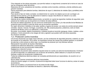 Chip integrado en las piezas expuestas, que permite realizar un seguimiento constante de la misma en caso de 
que se consiguiera sacar del recinto. 
Detectores de humo, pulsadores de incendios, centrales contra incendios, extintores y demás artefactos para 
prevenir incendios. 
Perros entrenados para detectar bombas, detectores de rayos X, detectores de metales (fijos y portátiles) entre 
otros medios. 
Para decidir el tipo de medio a emplear, se deberá tener en cuenta: los objetos que se van a proteger y la 
situación de los mismos; a fin de seleccionar el sistema o equipo más efectivo en relación a su costo. 
1.1.- Otras medidas de Seguridad 
Además de los medios indicados anteriormente, se tendrán en cuenta las siguientes medidas de seguridad, para 
preservar los medios que se encuentran en el interior de estos edificios. 
No tocar los objetos expuestos: Es una norma de conservación muy común y la más sencilla de las Medidas de 
protección para el público y para las obras que se encuentran expuestas. 
No ingerir alimentos ni bebidas en las salas, pasillos y lugares de acceso. Los restos de comida siempre atraen 
animales: ratones, moscas, hormigas, cucarachas, etc. Ello propicia perjuicios y deterioros, tanto al medio 
ambiente del Museo como a su edificación y colecciones. 
No portar, si es posible, objetos innecesarios y molestos durante el recorrido (paraguas, bolsos, maletas u otros 
similares.). Como prevención a los riesgos de robo y agresión que puedan sufrir las obras expuestas. 
No introducir animales. 
1.2.- Protección contra incendios 
Una de las situaciones que exige mayor atención, son las condiciones de seguridad personal y material, en caso 
de incendio en la institución. Por lo tanto, es importante conocer las causas que pudieran generar un accidente 
de este tipo y cómo actuar en dicho caso. Los incendios se producen por muy diversas razones: 
Manipulación imprudente de líquidos inflamables. 
Instalaciones eléctricas deficientes o sobrecargadas. 
Instalaciones de aire acondicionado inadecuadas. 
Negligencia o intención humana. 
La importancia de prevenir estos siniestros requiere tomar en cuenta una serie de recomendaciones. El director 
y/o jefe de seguridad, en colaboración con el servicio de bomberos, deben elaborar un conjunto de normas 
precisas a seguir por el personal e instalaciones: 
Todas las instalaciones eléctricas deben ser revisadas periódicamente por especialistas, de acuerdo con un 
calendario fijo. 
Nunca deben hacerse conexiones eléctricas improvisadas. 
Antes de intentar apagar un incendio, el personal de seguridad debe hacer funcionar la alarma y avisar al cuerpo 
de bomberos. 
Evitar que el público y el personal fume en las áreas de alto riesgo. 
Evitar la acumulación de materiales de desecho o altamente inflamables. 
 