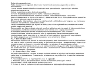 Evitar sobrecargas eléctricas. 
Todos los sistemas de seguridad, deben recibir mantenimiento periódico que garantice su óptimo 
funcionamiento. 
Todo el personal del edificio histórico o museo debe estar adecuadamente capacitado para actuar en 
situaciones de emergencia. 
Colocar los extintores en sitios fácilmente accesibles. 
Indicar la dirección de salidas mediante flechas y letreros de señalización. 
Mantener permanentemente libres: las salidas, escaleras, corredores de circulación y evacuación. 
Realizar periódicamente un simulacro de incendio y planes de escape rápido, para poder entrenar al personal en 
las acciones a tomar en caso de emergencia. 
El personal y los vigilantes deben estar siempre alertas ante la posibilidad de que el fuego sea una maniobra de 
distracción bien planificada, para encubrir un robo. 
Debe considerarse igualmente que el grado de conmoción o confusión generado en un siniestro, es situación 
propicia para un robo ocasional. 
Es aconsejable que el personal esté entrenado para llevar adelante un plan de rescate de objetos o colecciones 
que establezca prioridades acerca de qué objetos salvar primero, cómo y bajo qué condiciones. 
El plan de salvamento debe enseñar dónde encontrar los implementos tales como escaleras o 
material de embalaje, dónde se guardan las llaves de reserva de las puertas y vitrinas cerradas (lugar 
que deberá estar bajo la supervisión de un vigilante), así como los lugares seguros donde poder trasladar 
los objetos. La policía y el servicio de bomberos deben tener conocimiento del plan. 
1.2.1.- Extinción de incendios 
Es importante señalar que el personal de Seguridad y Vigilancia debe estar entrenado sobre las particularidades 
del fuego, al menos inicialmente hasta la llegada de del cuerpo de bomberos. Todos estos recintos deben contar 
con elementos preventivos contra incendios, adecuados a la naturaleza de las colecciones y edificio. 
Señalar que los elementos de extinción, si no se usan convenientemente, pueden dañar el contenido expuesto. 
Así ocurre con el agua, que puede colaborar aún más, a la destrucción del patrimonio en forma irreparable, 
sobre todo manejada a gran presión. 
1.3.- Protección contra robos 
En estos Centros históricos y museos, se deben adoptarse medidas de seguridad que impidan la desaparición 
de las obras en ellos expuestas. En este sentido, el desarrollo de una política eficaz de seguridad contra robos 
debe considerar: 
1. Necesidad de servicios de vigilancia en las áreas de exposición. 
2. Antes de la apertura, los vigilantes deben proceder a una revisión general, para verificar 
irregularidades o daños. Debe repetirse la operación al cerrar. 
3. En caso de observar cualquier anomalía, debe darse aviso al responsable o jefe de seguridad. 
 