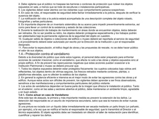 4. Debe vigilarse que el público no traspase las barreras o cordones de protección que rodean los objetos 
expuestos en sala, a menos que se trate de esculturas o instalaciones participativas. 
5. Los vigilantes deben estar atentos con los visitantes cuyo comportamiento parezca sospechoso. 
6. En caso de robo, el responsable de seguridad debe llamar inmediatamente a la policía, después de verificar la 
ausencia del objeto. 
7. La notificación del robo a la policía estará acompañada de una descripción completa del objeto robado, 
fotografías y señas particulares. 
8. Es importante disponer de un inventario sistemático de su acervo para impedir preventivamente extravíos, así 
como para llevar un control de la existencia y estado de las colecciones. 
9. Durante la realización de trabajos de mantenimiento en áreas donde se encuentren objetos, éstos deberán 
ser retirados. De no ser posible su retiro, los objetos deberán protegerse especialmente y los trabajos podrán 
ser adelantados bajo la permanente vigilancia de la seguridad del objeto en cuestión. 
10. Cualquier salida de objetos o colecciones del edificio o museo deberá ser reportada al servicio de seguridad 
y el procedimiento deberá estar autorizado por escrito por la Dirección de la Institución o por el responsable 
designado. 
11. Para evitar la especulación, el tráfico ilegal de obras y las propuestas de rescate, no se debe hacer público 
el valor de sus objetos. 
1.4.- Protección contra el vandalismo 
Debido a la diversidad de público que visita estos lugares, el personal debe estar preparado para enfrentar 
acciones de carácter irracional, como el vandalismo, que afecta no solo a las obras y objetos expuestos sino al 
propio edificio. A fin de prevenir las repercusiones negativas que estas acciones puedan ocasionar a la 
Institución Patrimonial o museo se deberá procurar que: 
1. Todos los objetos expuestos deberán estar protegidos físicamente: los cuadros colocados bajo vidrios anti 
reflectantes, los objetos dentro de vitrinas seguras, los frescos retirados mediante cordones, plantas, o 
plataformas elevadas, que no afecten la estética de los objetos. 
2. En general la vigilancia eficiente e intensiva es el mejor modo de evitar las agresiones contra las obras y el 
edificio. Aunque estos actos son difíciles de prevenir, los vigilantes deben aprender a ser finos observadores, 
sensitivos a las manifestaciones y comportamientos particulares del público visitante. 
3. Los actos de vandalismos dependen en buena parte de la imagen que ofrezca la instalación al público. Tanto 
en el exterior, como en las salas y sectores abiertos al público, debe mantenerse un ambiente limpio, agradable 
y en buen estado. 
1.4.1.- Como actuar en caso de Vandalismo 
Ante este tipo de ataques, la primera y más importante medida es prevenir la extensión de los daños. La 
detención del responsable es un asunto de importancia secundaria, salvo que sea la manera de evitar nuevas 
agresiones. 
Si una pintura es rociada con un líquido debe inmediatamente ser secada mediante un paño limpio (un pañuelo, 
por ejemplo), a la vez que se notifica el hecho al responsable de seguridad, que lo transmitirá al Director o al 
técnico especialista. El objeto agredido debe ser trasladado sin dilación al taller de restauración para identificar, 
cuantificar y reparar los daños. 
 