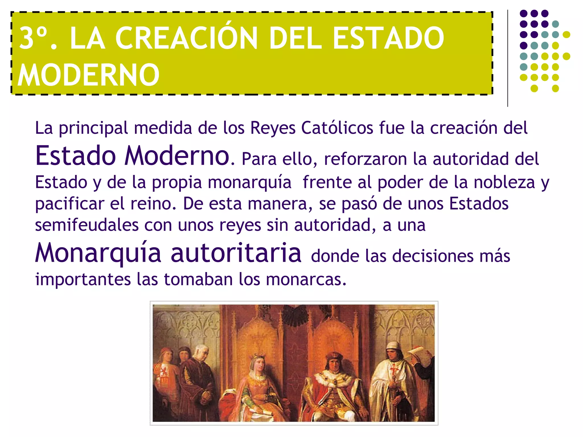 3º. LA CREACIÓN DEL ESTADO 
MODERNO 
La principal medida de los Reyes Católicos fue la creación del 
Estado Moderno. Para ello, reforzaron la autoridad del 
Estado y de la propia monarquía frente al poder de la nobleza y 
pacificar el reino. De esta manera, se pasó de unos Estados 
semifeudales con unos reyes sin autoridad, a una 
Monarquía autoritaria donde las decisiones más 
importantes las tomaban los monarcas. 
 