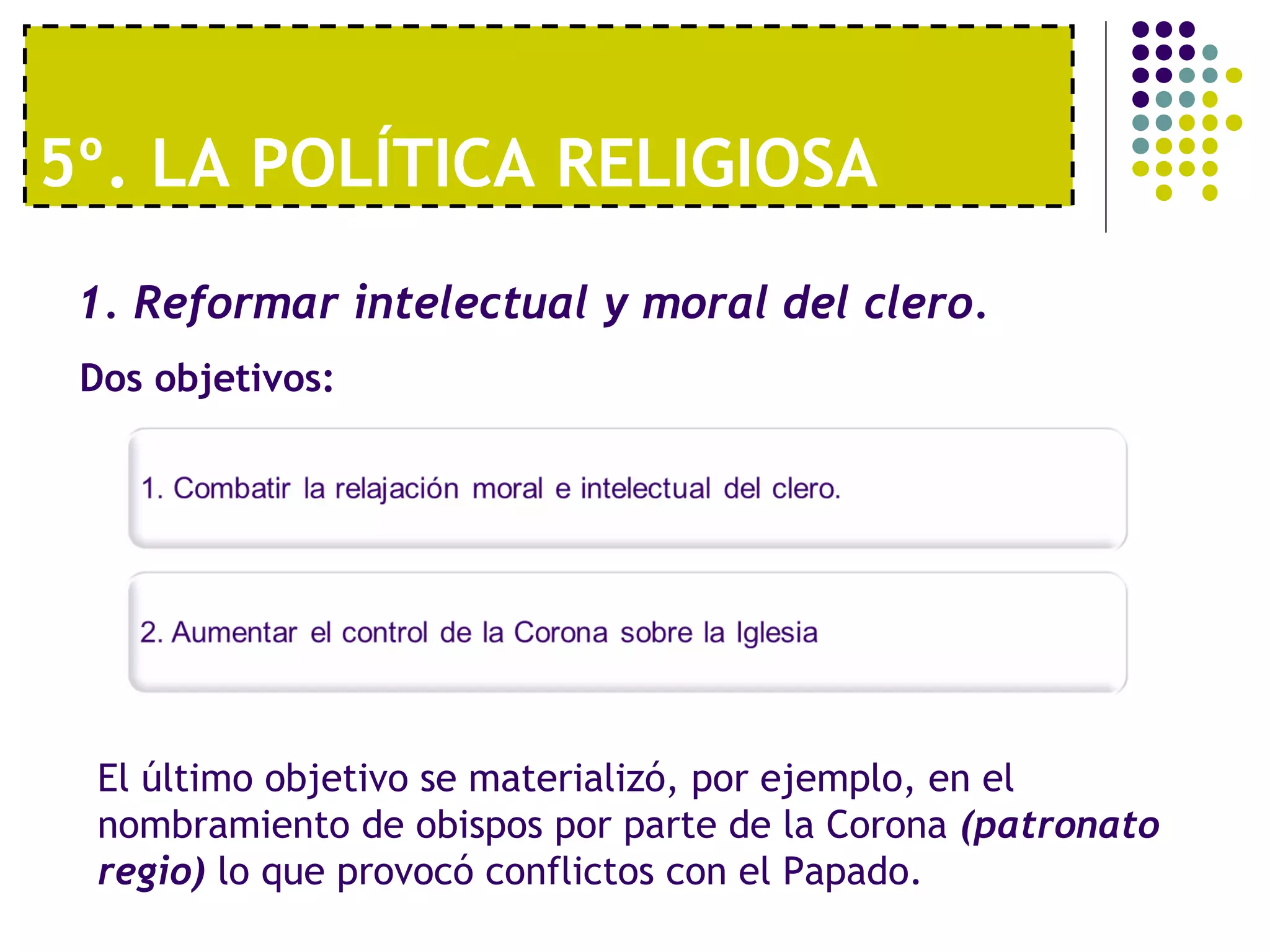 5º. LA POLÍTICA RELIGIOSA 
1. Reformar intelectual y moral del clero. 
Dos objetivos: 
El último objetivo se materializó, por ejemplo, en el 
nombramiento de obispos por parte de la Corona (patronato 
regio) lo que provocó conflictos con el Papado. 
 