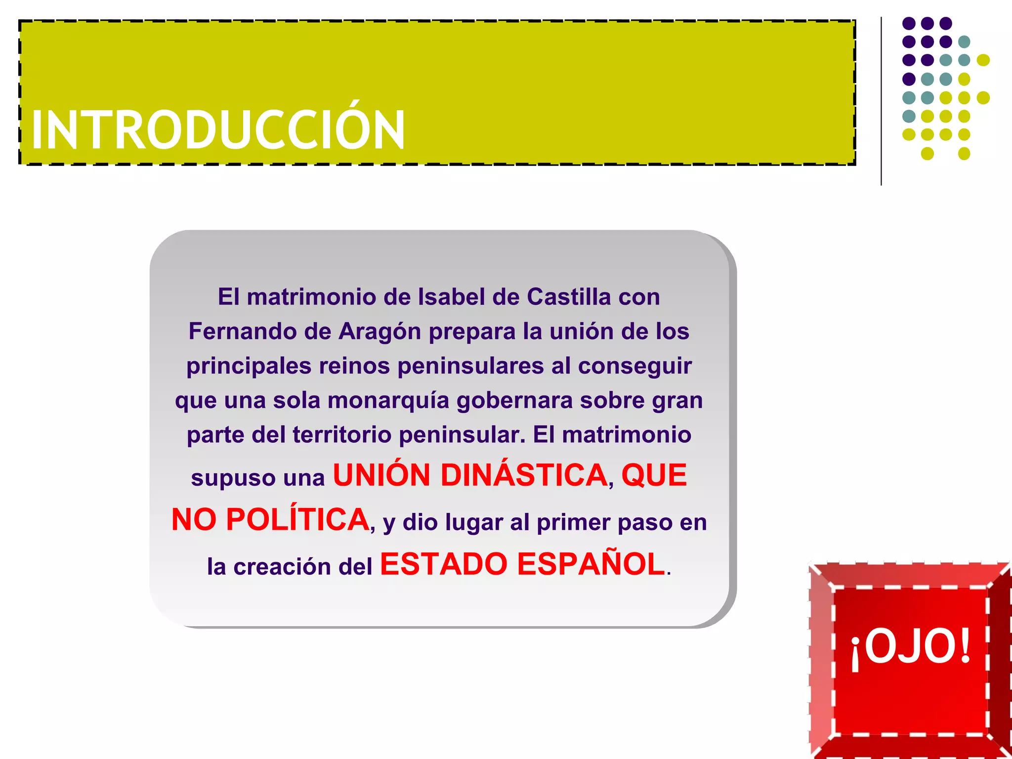 I1NºT. RUONDAU ECCCOIÓNNOMÍA MODERNA 
El matrimonio de Isabel de Castilla con 
Fernando de Aragón prepara la unión de los 
principales reinos peninsulares al conseguir 
que una sola monarquía gobernara sobre gran 
parte del territorio peninsular. El matrimonio 
supuso una UNIÓN DINÁSTICA, QUE 
NO POLÍTICA, y dio lugar al primer paso en 
la creación del ESTADO ESPAÑOL. 
¡OJO! 
 