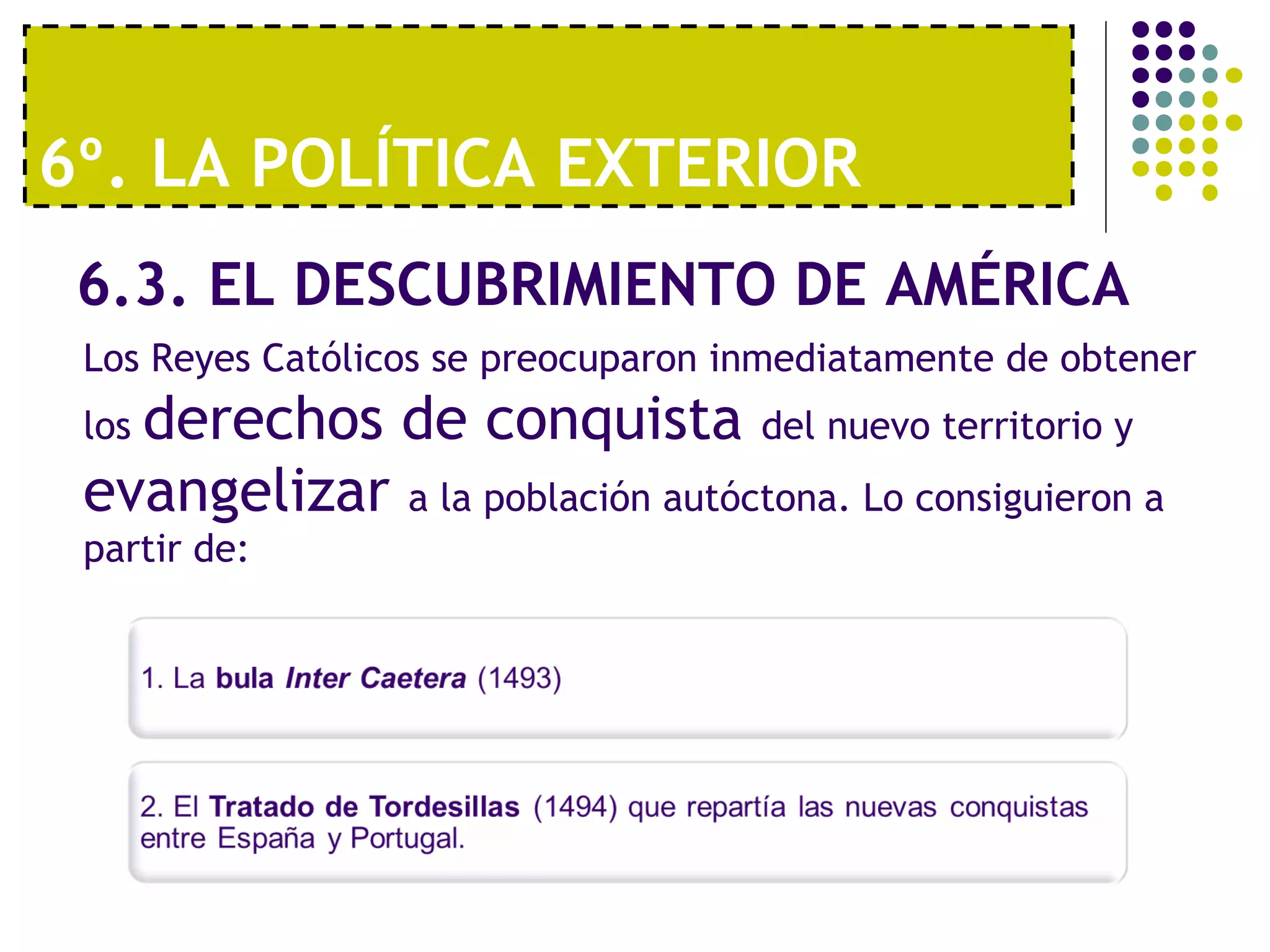 6º. LA POLÍTICA EXTERIOR 
6.3. EL DESCUBRIMIENTO DE AMÉRICA 
Los Reyes Católicos se preocuparon inmediatamente de obtener 
los derechos de conquista del nuevo territorio y 
evangelizar a la población autóctona. Lo consiguieron a 
partir de: 
 