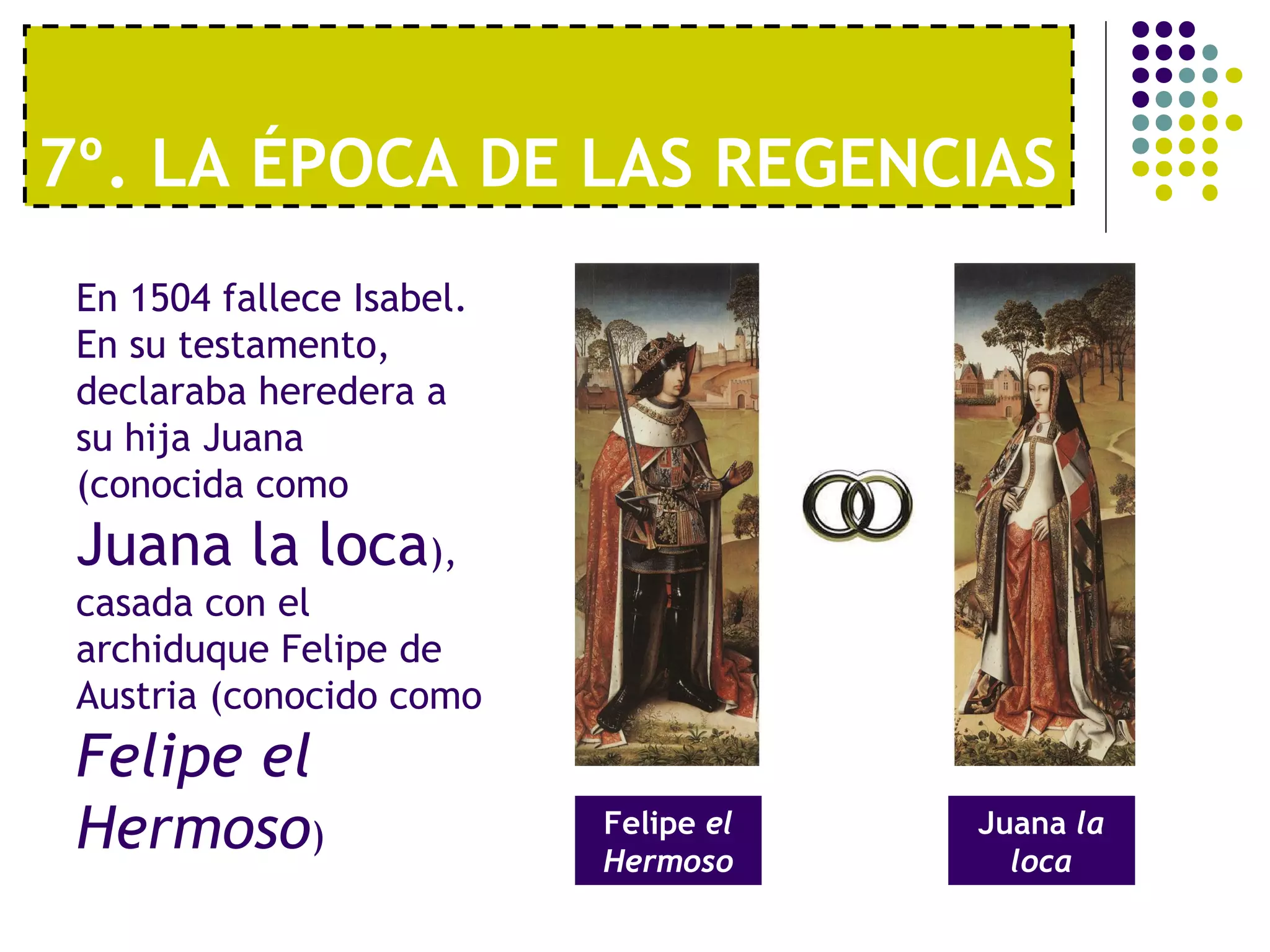 7º. LA ÉPOCA DE LAS REGENCIAS 
En 1504 fallece Isabel. 
En su testamento, 
declaraba heredera a 
su hija Juana 
(conocida como 
Juana la loca), 
casada con el 
archiduque Felipe de 
Austria (conocido como 
Felipe el 
Hermoso) Felipe el 
Hermoso 
Juana la 
loca 
 