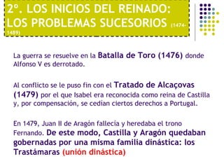 2º. LOS INICIOS DEL REINADO: 
LOS PROBLEMAS SUCESORIOS (1474- 
1489) 
La guerra se resuelve en la Batalla de Toro (1476) donde 
Alfonso V es derrotado. 
Al conflicto se le puso fin con el Tratado de Alcaçovas 
(1479) por el que Isabel era reconocida como reina de Castilla 
y, por compensación, se cedían ciertos derechos a Portugal. 
En 1479, Juan II de Aragón fallecía y heredaba el trono 
Fernando. De este modo, Castilla y Aragón quedaban 
gobernadas por una misma familia dinástica: los 
Trastámaras (unión dinástica) 
 