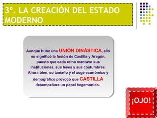 3º. LA CREACIÓN DEL ESTADO 
MODERNO 
1º. UNA ECONOMÍA MODERNA 
Aunque hubo una UNIÓN DINÁSTICA, ello 
no significó la fusión de Castilla y Aragón, 
puesto que cada reino mantuvo sus 
instituciones, sus leyes y sus costumbres. 
Ahora bien, su tamaño y el auge económico y 
demográfico provocó que CASTILLA 
desempeñara un papel hegemónico. 
¡OJO! 
 