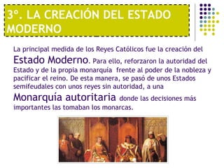 3º. LA CREACIÓN DEL ESTADO 
MODERNO 
La principal medida de los Reyes Católicos fue la creación del 
Estado Moderno. Para ello, reforzaron la autoridad del 
Estado y de la propia monarquía frente al poder de la nobleza y 
pacificar el reino. De esta manera, se pasó de unos Estados 
semifeudales con unos reyes sin autoridad, a una 
Monarquía autoritaria donde las decisiones más 
importantes las tomaban los monarcas. 
 
