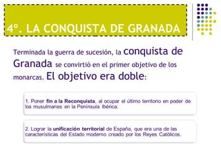 4º. LA CONQUISTA DE GRANADA 
Terminada la guerra de sucesión, la conquista de 
Granada se convirtió en el primer objetivo de los 
monarcas. El objetivo era doble: 
 