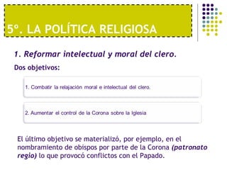 5º. LA POLÍTICA RELIGIOSA 
1. Reformar intelectual y moral del clero. 
Dos objetivos: 
El último objetivo se materializó, por ejemplo, en el 
nombramiento de obispos por parte de la Corona (patronato 
regio) lo que provocó conflictos con el Papado. 
 