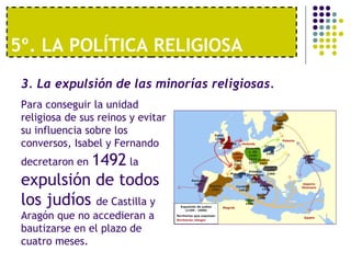 5º. LA POLÍTICA RELIGIOSA 
3. La expulsión de las minorías religiosas. 
Para conseguir la unidad 
religiosa de sus reinos y evitar 
su influencia sobre los 
conversos, Isabel y Fernando 
decretaron en 1492 la 
expulsión de todos 
los judíos de Castilla y 
Aragón que no accedieran a 
bautizarse en el plazo de 
cuatro meses. 
 