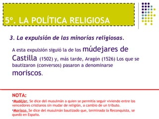 5º. LA POLÍTICA RELIGIOSA 
3. La expulsión de las minorías religiosas. 
A esta expulsión siguió la de los múdejares de 
Castilla (1502) y, más tarde, Aragón (1526) Los que se 
bautizaron (conversos) pasaron a denominarse 
moriscos. 
NOTA: 
Mudéjar. Se dice del musulmán a quien se permitía seguir viviendo entre los 
vencedores cristianos sin mudar de religión, a cambio de un tributo. 
Morisco. Se dice del musulmán bautizado que, terminada la Reconquista, se 
quedó en España. 
 