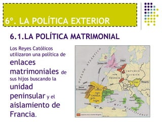 6º. LA POLÍTICA EXTERIOR 
6.1.LA POLÍTICA MATRIMONIAL 
Los Reyes Católicos 
utilizaron una política de 
enlaces 
matrimoniales de 
sus hijos buscando la 
unidad 
peninsular y el 
aislamiento de 
Francia. 
 