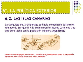 6º. LA POLÍTICA EXTERIOR 
6.2. LAS ISLAS CANARIAS 
La conquista del archipiélago se había comenzado durante el 
reinado de Enrique III y la culminaron los Reyes Católicos tras 
una dura lucha con la población indígena (guanches) 
Destacar que el papel de las Islas Canarias fue fundamental para la expansión 
atlántica de Castilla en la ruta hacia América. 
 